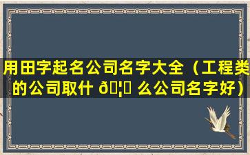 用田字起名公司名字大全（工程类的公司取什 🦋 么公司名字好）